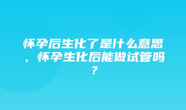 怀孕后生化了是什么意思，怀孕生化后能做试管吗？