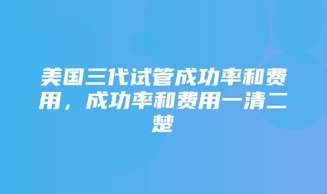 美国三代试管成功率和费用，成功率和费用一清二楚