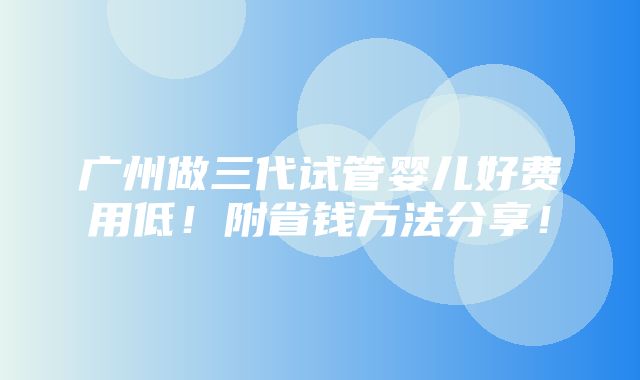 广州做三代试管婴儿好费用低！附省钱方法分享！