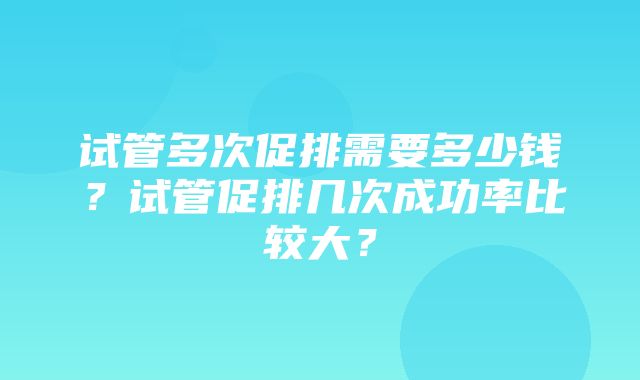 试管多次促排需要多少钱？试管促排几次成功率比较大？