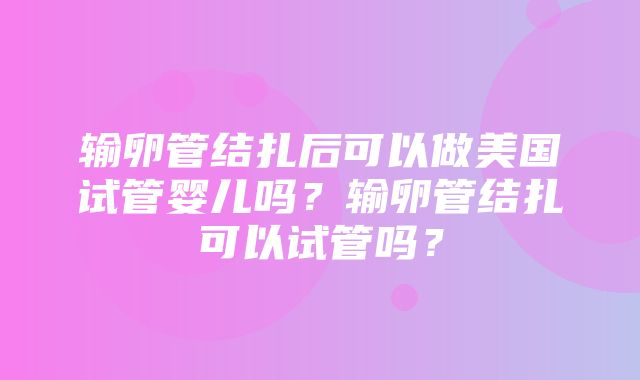 输卵管结扎后可以做美国试管婴儿吗？输卵管结扎可以试管吗？