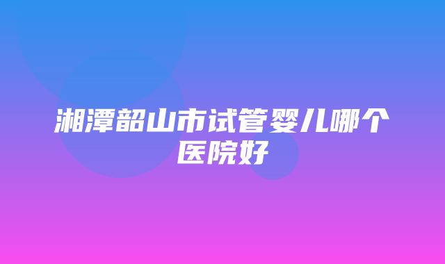 湘潭韶山市试管婴儿哪个医院好