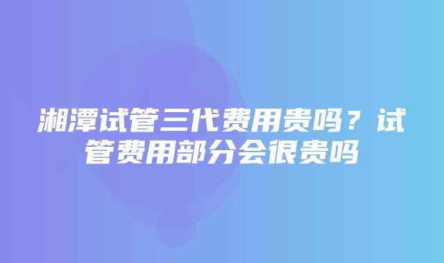 湘潭试管三代费用贵吗？试管费用部分会很贵吗