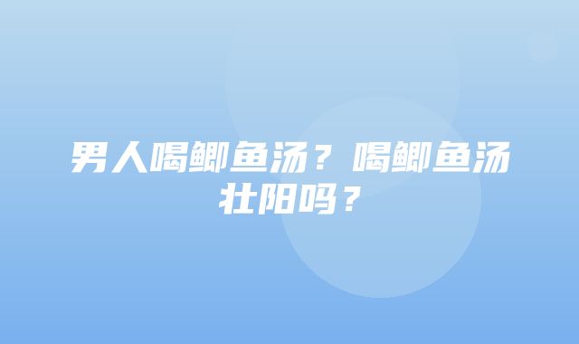 男人喝鲫鱼汤？喝鲫鱼汤壮阳吗？