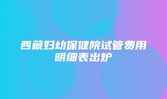 西藏妇幼保健院试管费用明细表出炉