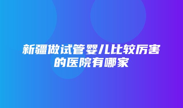 新疆做试管婴儿比较厉害的医院有哪家