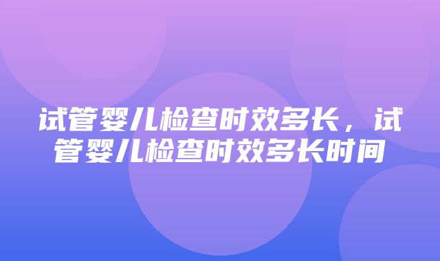 试管婴儿检查时效多长，试管婴儿检查时效多长时间