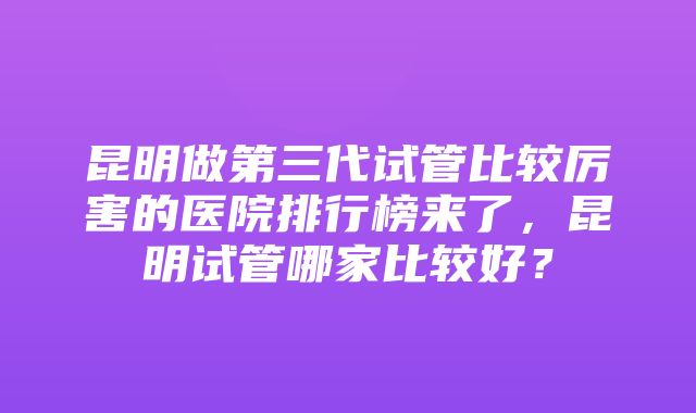 昆明做第三代试管比较厉害的医院排行榜来了，昆明试管哪家比较好？