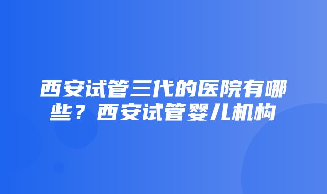 西安试管三代的医院有哪些？西安试管婴儿机构