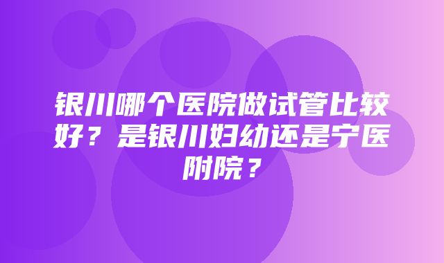 银川哪个医院做试管比较好？是银川妇幼还是宁医附院？