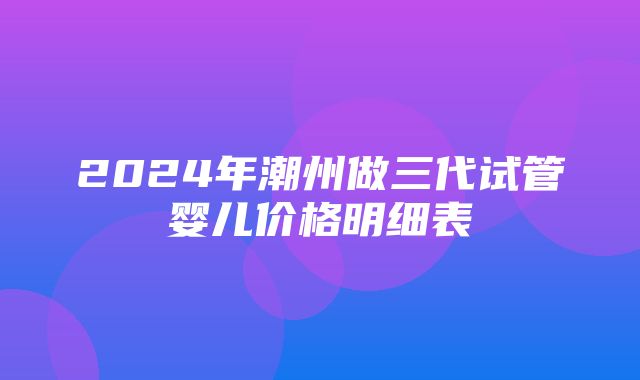 2024年潮州做三代试管婴儿价格明细表