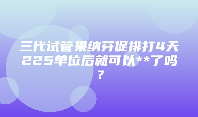 三代试管果纳芬促排打4天225单位后就可以**了吗？