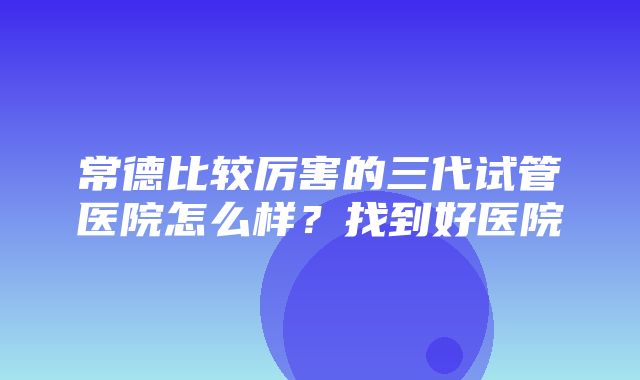 常德比较厉害的三代试管医院怎么样？找到好医院