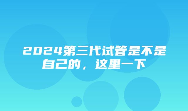 2024第三代试管是不是自己的，这里一下