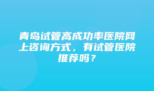 青岛试管高成功率医院网上咨询方式，有试管医院推荐吗？