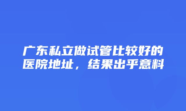 广东私立做试管比较好的医院地址，结果出乎意料