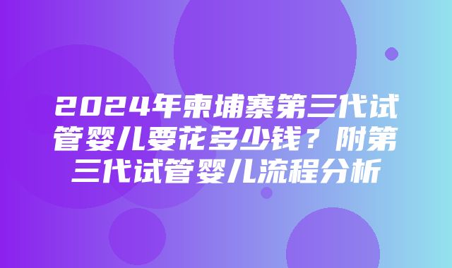 2024年柬埔寨第三代试管婴儿要花多少钱？附第三代试管婴儿流程分析