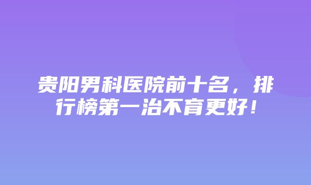 贵阳男科医院前十名，排行榜第一治不育更好！