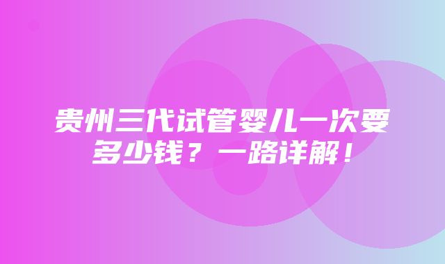 贵州三代试管婴儿一次要多少钱？一路详解！