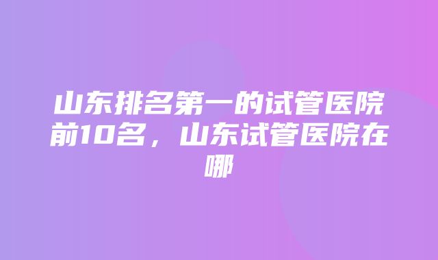 山东排名第一的试管医院前10名，山东试管医院在哪