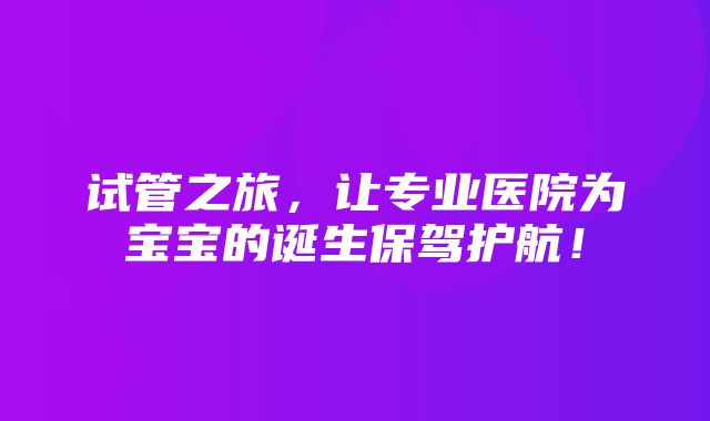 试管之旅，让专业医院为宝宝的诞生保驾护航！