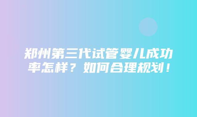 郑州第三代试管婴儿成功率怎样？如何合理规划！