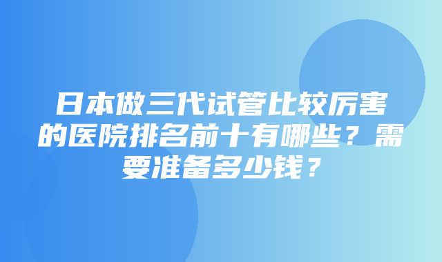 日本做三代试管比较厉害的医院排名前十有哪些？需要准备多少钱？