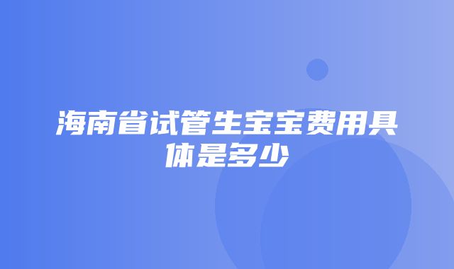 海南省试管生宝宝费用具体是多少