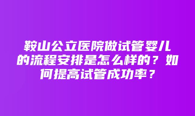 鞍山公立医院做试管婴儿的流程安排是怎么样的？如何提高试管成功率？