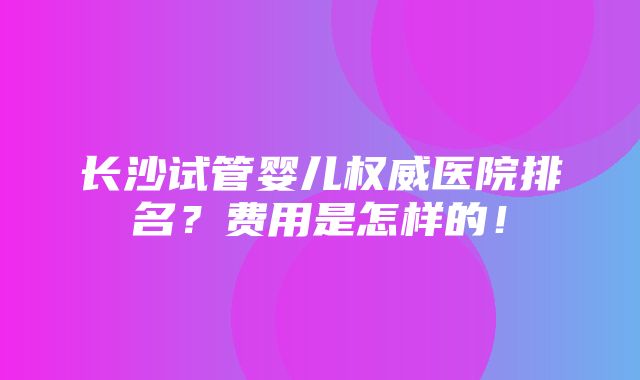 长沙试管婴儿权威医院排名？费用是怎样的！