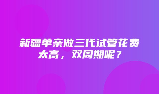 新疆单亲做三代试管花费太高，双周期呢？