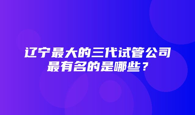 辽宁最大的三代试管公司最有名的是哪些？