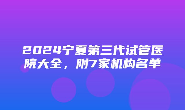 2024宁夏第三代试管医院大全，附7家机构名单