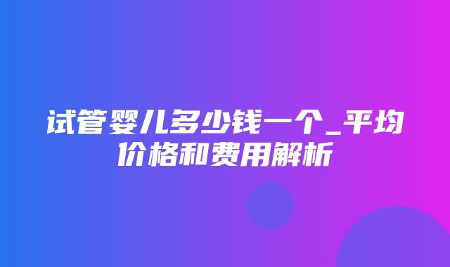 试管婴儿多少钱一个_平均价格和费用解析