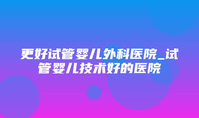 更好试管婴儿外科医院_试管婴儿技术好的医院