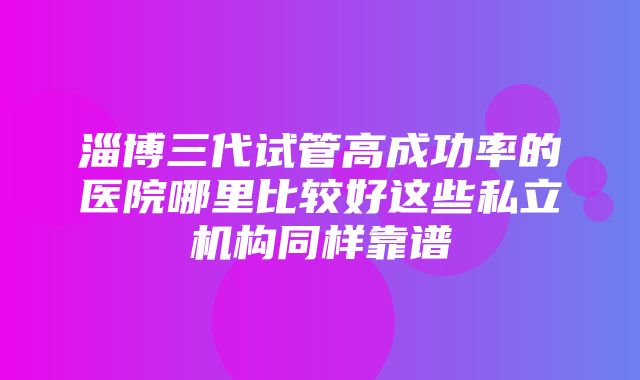 淄博三代试管高成功率的医院哪里比较好这些私立机构同样靠谱