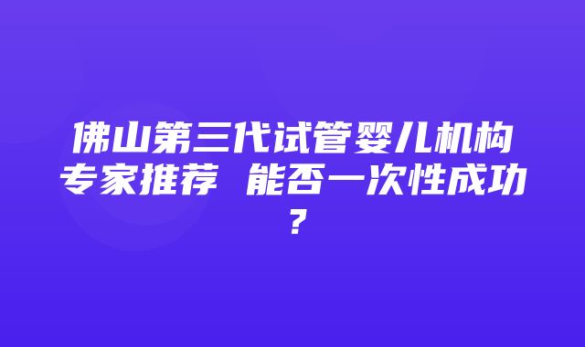 佛山第三代试管婴儿机构专家推荐 能否一次性成功？