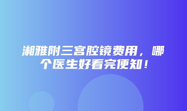 湘雅附三宫腔镜费用，哪个医生好看完便知！