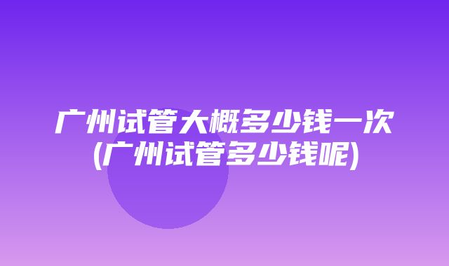 广州试管大概多少钱一次(广州试管多少钱呢)