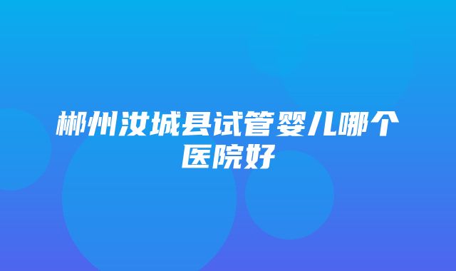 郴州汝城县试管婴儿哪个医院好