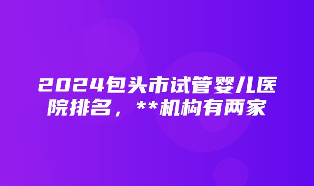 2024包头市试管婴儿医院排名，**机构有两家