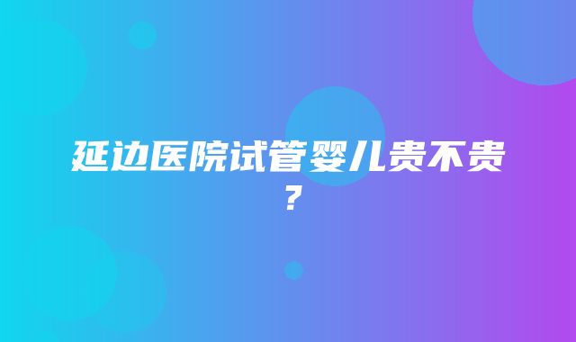 延边医院试管婴儿贵不贵？