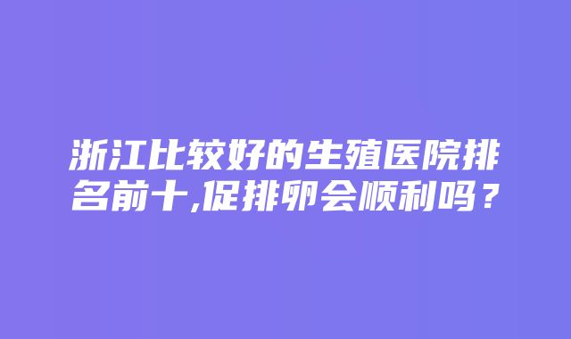 浙江比较好的生殖医院排名前十,促排卵会顺利吗？