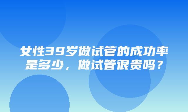 女性39岁做试管的成功率是多少，做试管很贵吗？