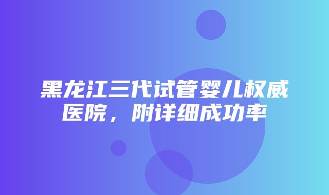 黑龙江三代试管婴儿权威医院，附详细成功率