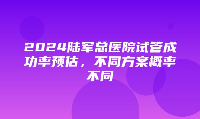 2024陆军总医院试管成功率预估，不同方案概率不同