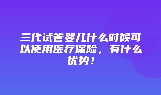 三代试管婴儿什么时候可以使用医疗保险，有什么优势！