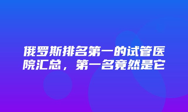 俄罗斯排名第一的试管医院汇总，第一名竟然是它