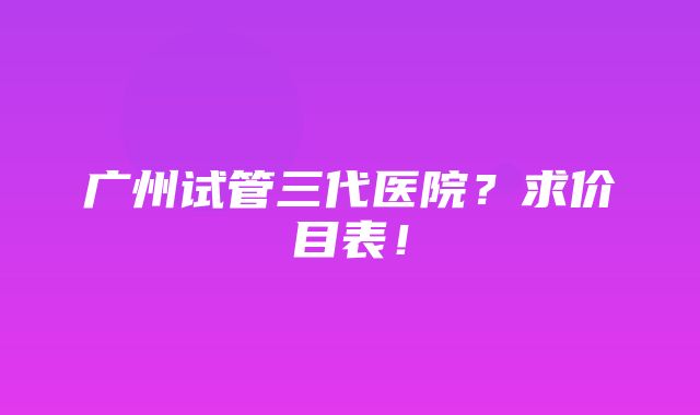 广州试管三代医院？求价目表！