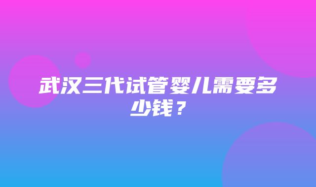 武汉三代试管婴儿需要多少钱？